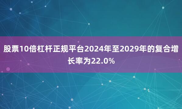 股票10倍杠杆正规平台2024年至2029年的复合增长率为22.0%