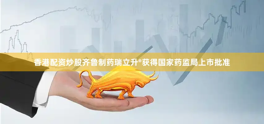 香港配资炒股齐鲁制药瑞立升®获得国家药监局上市批准